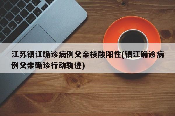 江苏镇江确诊病例父亲核酸阳性(镇江确诊病例父亲确诊行动轨迹)