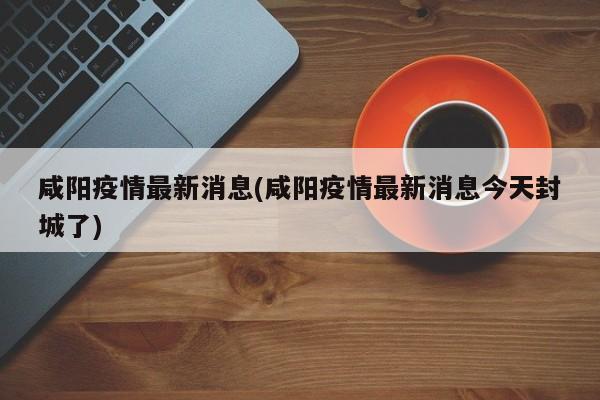 咸阳疫情最新消息(咸阳疫情最新消息今天封城了)