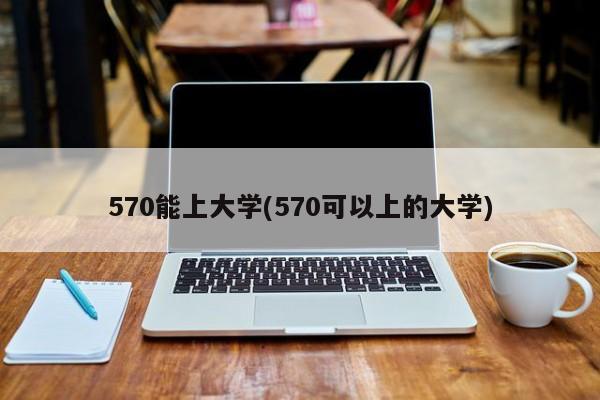 570能上大学(570可以上的大学)