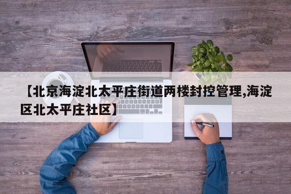 【北京海淀北太平庄街道两楼封控管理,海淀区北太平庄社区】