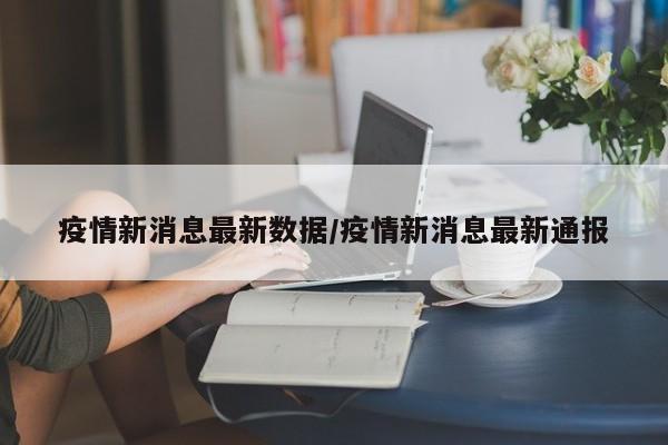 疫情新消息最新数据/疫情新消息最新通报