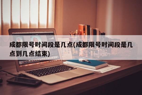 成都限号时间段是几点(成都限号时间段是几点到几点结束)