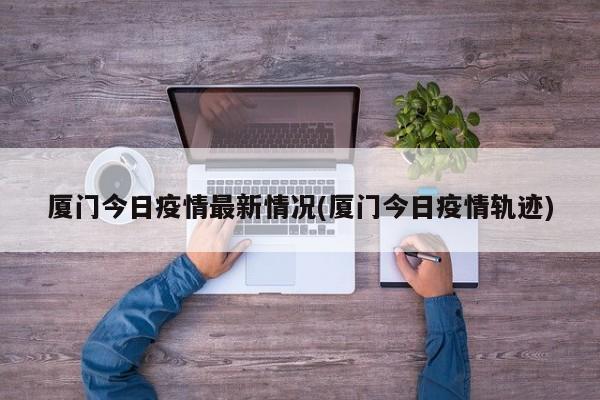 厦门今日疫情最新情况(厦门今日疫情轨迹)