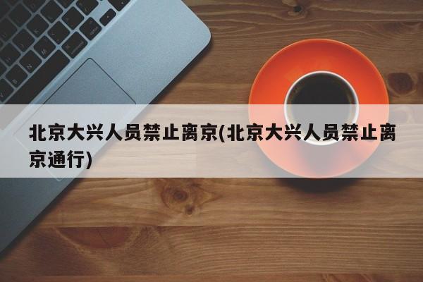北京大兴人员禁止离京(北京大兴人员禁止离京通行)