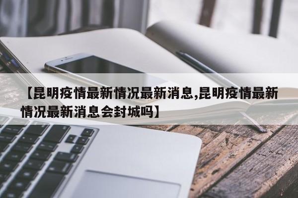 【昆明疫情最新情况最新消息,昆明疫情最新情况最新消息会封城吗】