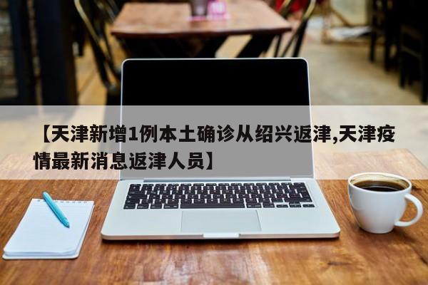【天津新增1例本土确诊从绍兴返津,天津疫情最新消息返津人员】