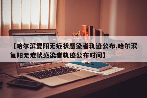【哈尔滨复阳无症状感染者轨迹公布,哈尔滨复阳无症状感染者轨迹公布时间】
