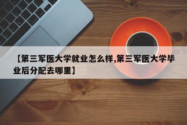 【第三军医大学就业怎么样,第三军医大学毕业后分配去哪里】