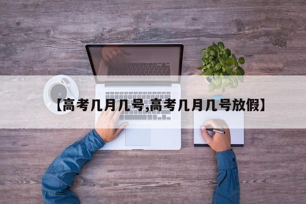 【高考几月几号,高考几月几号放假】