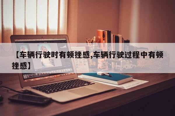 【车辆行驶时有顿挫感,车辆行驶过程中有顿挫感】