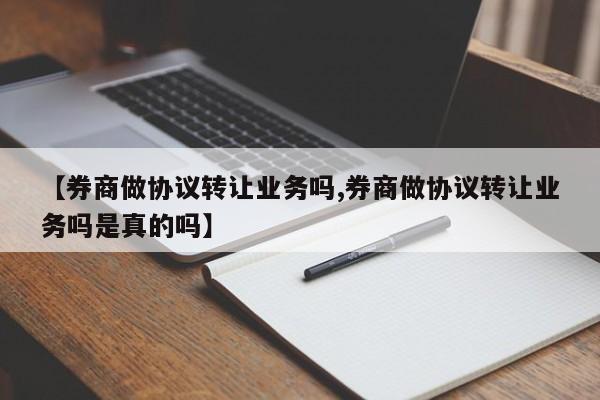 【券商做协议转让业务吗,券商做协议转让业务吗是真的吗】
