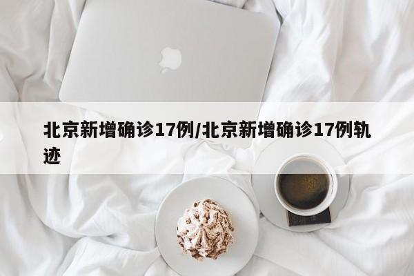 北京新增确诊17例/北京新增确诊17例轨迹