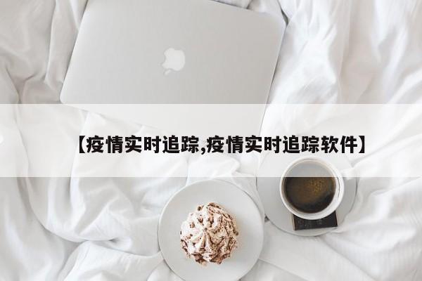【疫情实时追踪,疫情实时追踪软件】
