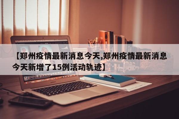 【郑州疫情最新消息今天,郑州疫情最新消息今天新增了15例活动轨迹】