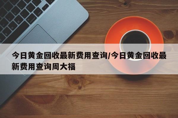 今日黄金回收最新费用查询/今日黄金回收最新费用查询周大福