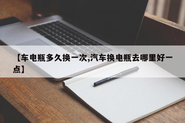【车电瓶多久换一次,汽车换电瓶去哪里好一点】