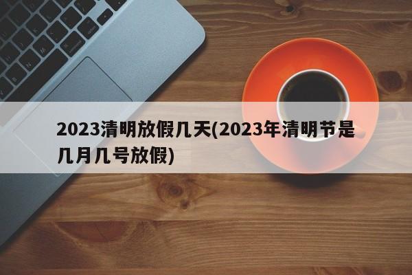2023清明放假几天(2023年清明节是几月几号放假)