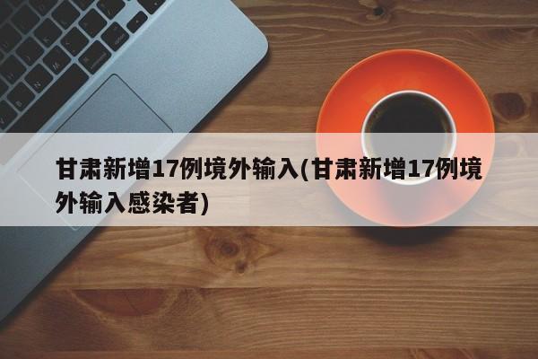 甘肃新增17例境外输入(甘肃新增17例境外输入感染者)
