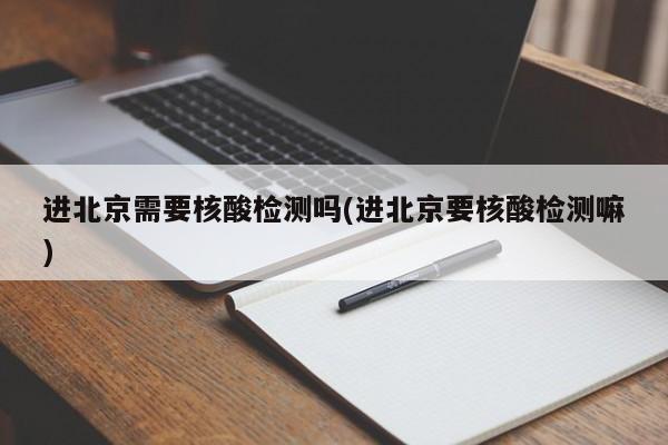 进北京需要核酸检测吗(进北京要核酸检测嘛)