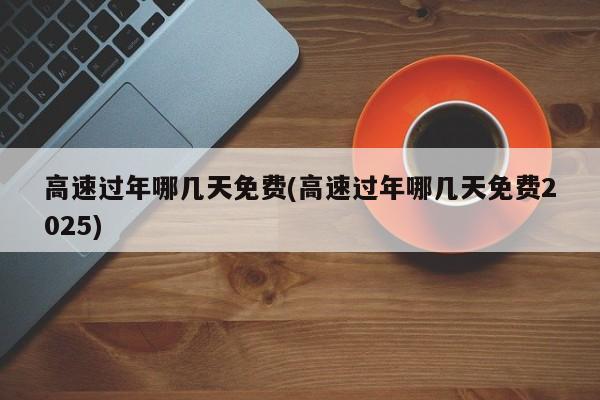 高速过年哪几天免费(高速过年哪几天免费2025)