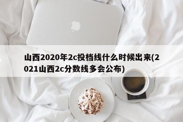 山西2020年2c投档线什么时候出来(2021山西2c分数线多会公布)