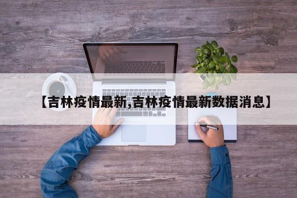 【吉林疫情最新,吉林疫情最新数据消息】
