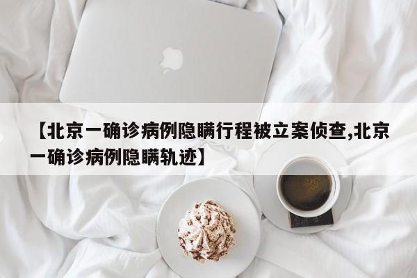 【北京一确诊病例隐瞒行程被立案侦查,北京一确诊病例隐瞒轨迹】