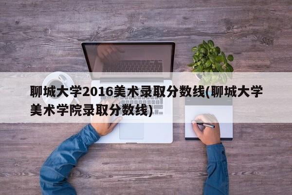 聊城大学2016美术录取分数线(聊城大学美术学院录取分数线)