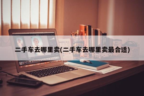 二手车去哪里卖(二手车去哪里卖最合适)