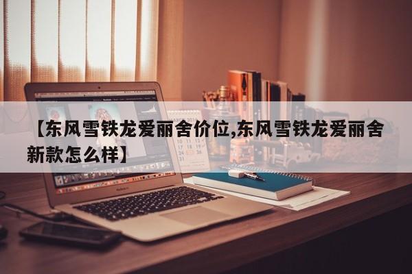 【东风雪铁龙爱丽舍价位,东风雪铁龙爱丽舍新款怎么样】
