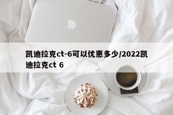 凯迪拉克ct-6可以优惠多少/2022凯迪拉克ct 6