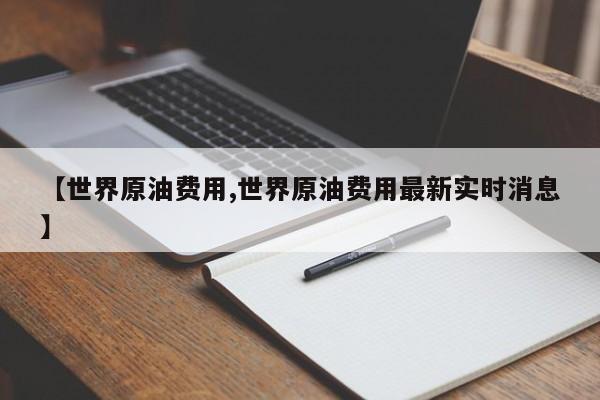 【世界原油费用,世界原油费用最新实时消息】