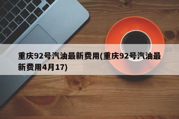 重庆92号汽油最新费用(重庆92号汽油最新费用4月17)