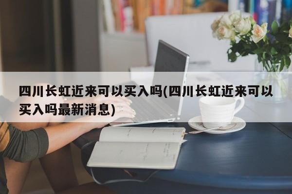 四川长虹近来可以买入吗(四川长虹近来可以买入吗最新消息)