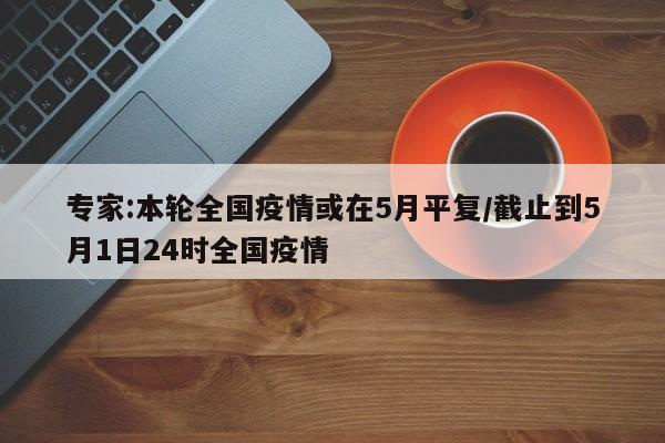 专家:本轮全国疫情或在5月平复/截止到5月1日24时全国疫情