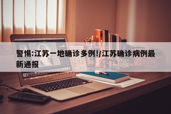 警惕:江苏一地确诊多例!/江苏确诊病例最新通报