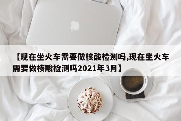 【现在坐火车需要做核酸检测吗,现在坐火车需要做核酸检测吗2021年3月】