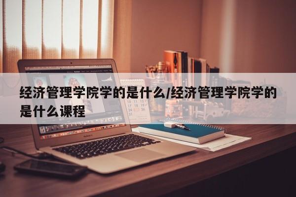 经济管理学院学的是什么/经济管理学院学的是什么课程