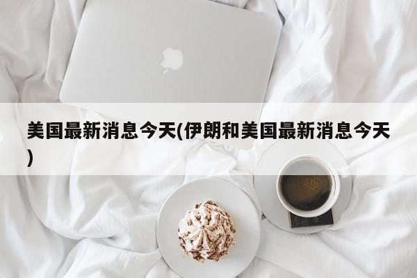 美国最新消息今天(伊朗和美国最新消息今天)