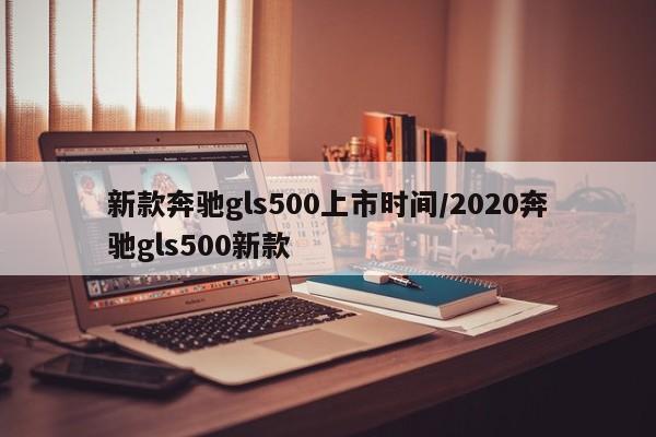 新款奔驰gls500上市时间/2020奔驰gls500新款