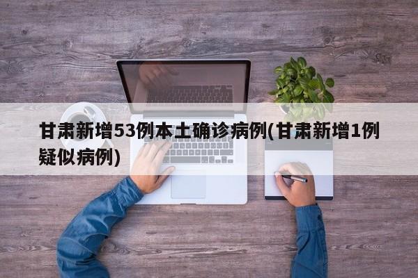 甘肃新增53例本土确诊病例(甘肃新增1例疑似病例)
