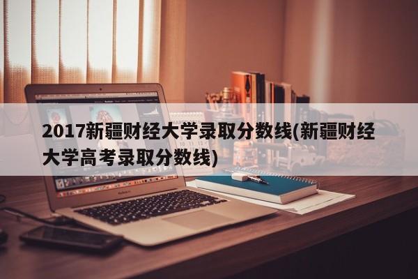 2017新疆财经大学录取分数线(新疆财经大学高考录取分数线)