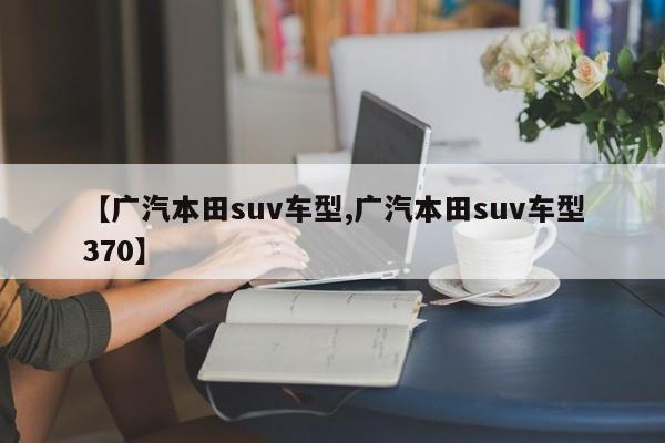 【广汽本田suv车型,广汽本田suv车型370】