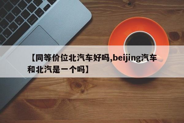 【同等价位北汽车好吗,beijing汽车和北汽是一个吗】