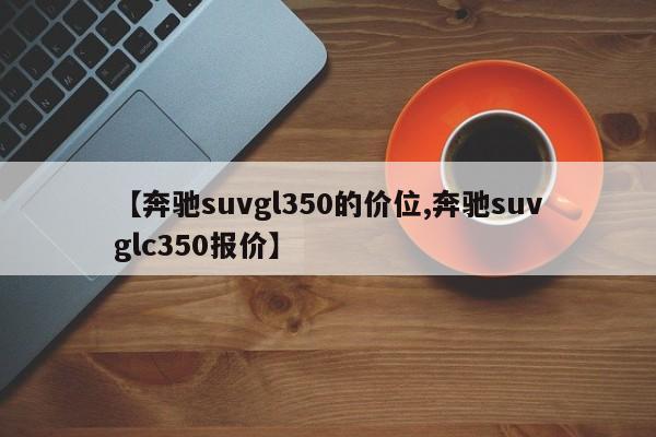 【奔驰suvgl350的价位,奔驰suvglc350报价】