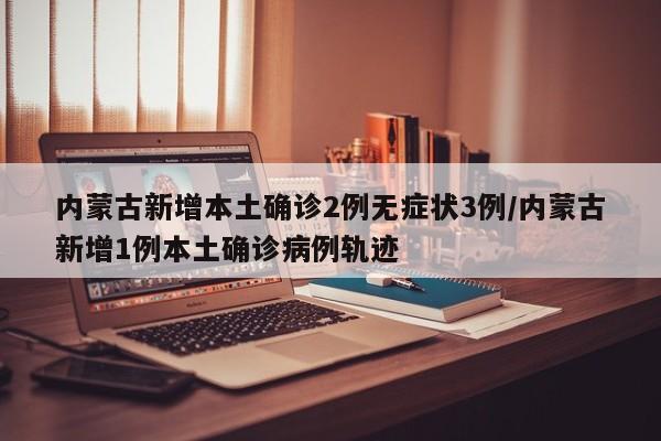 内蒙古新增本土确诊2例无症状3例/内蒙古新增1例本土确诊病例轨迹