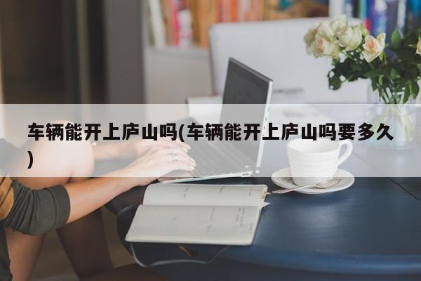 车辆能开上庐山吗(车辆能开上庐山吗要多久)