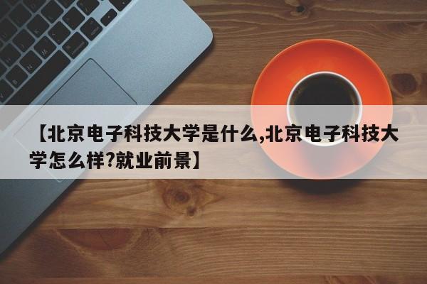【北京电子科技大学是什么,北京电子科技大学怎么样?就业前景】