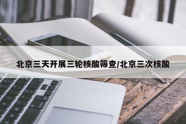 北京三天开展三轮核酸筛查/北京三次核酸