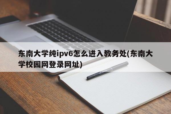 东南大学纯ipv6怎么进入教务处(东南大学校园网登录网址)